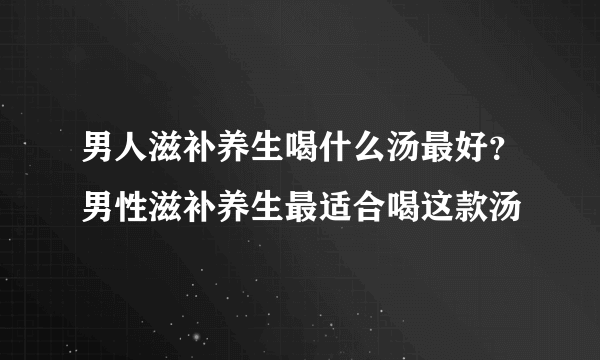 男人滋补养生喝什么汤最好？男性滋补养生最适合喝这款汤