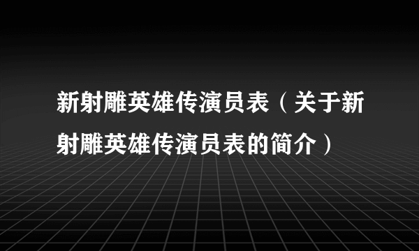 新射雕英雄传演员表（关于新射雕英雄传演员表的简介）