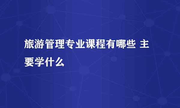 旅游管理专业课程有哪些 主要学什么