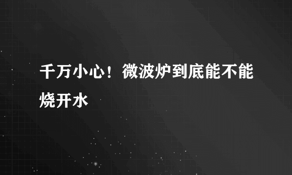 千万小心！微波炉到底能不能烧开水