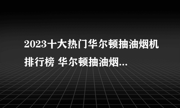 2023十大热门华尔顿抽油烟机排行榜 华尔顿抽油烟机哪款好【TOP榜】