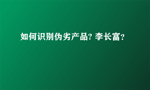 如何识别伪劣产品? 李长富？