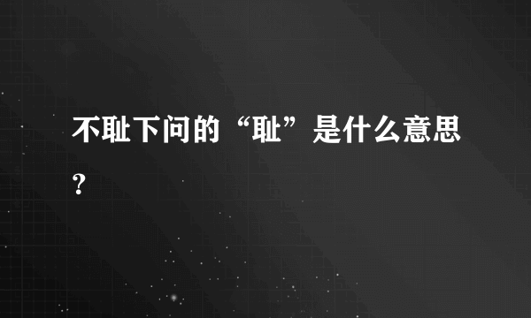 不耻下问的“耻”是什么意思？