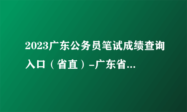 2023广东公务员笔试成绩查询入口（省直）-广东省考成绩查询官网