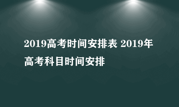 2019高考时间安排表 2019年高考科目时间安排