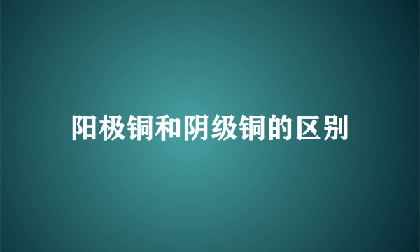 阳极铜和阴级铜的区别