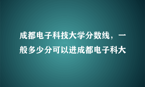 成都电子科技大学分数线，一般多少分可以进成都电子科大