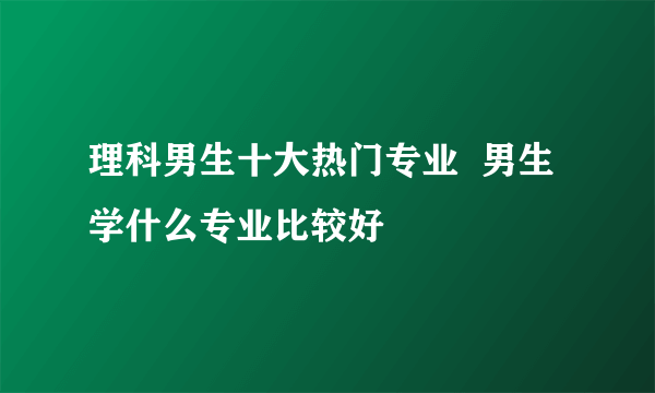 理科男生十大热门专业  男生学什么专业比较好