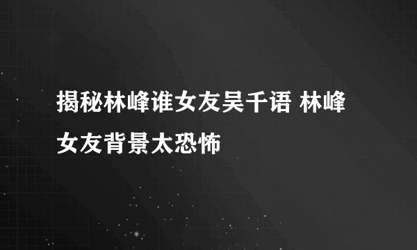 揭秘林峰谁女友吴千语 林峰女友背景太恐怖