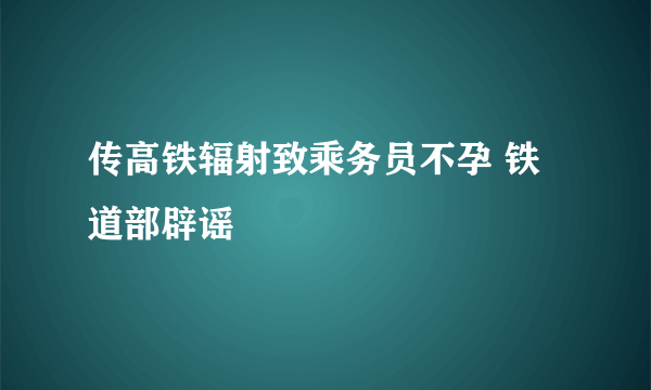 传高铁辐射致乘务员不孕 铁道部辟谣