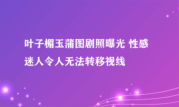 叶子楣玉蒲图剧照曝光 性感迷人令人无法转移视线