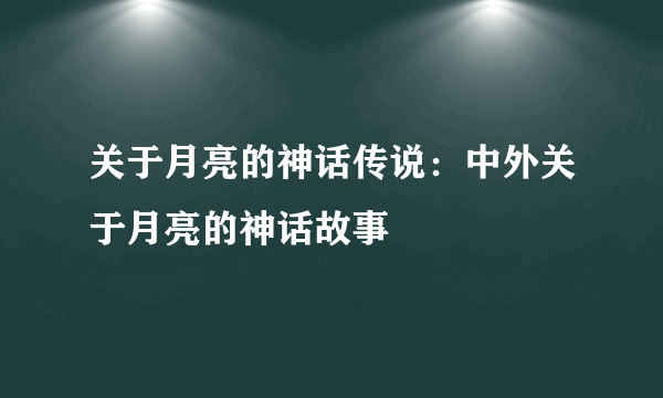 关于月亮的神话传说：中外关于月亮的神话故事