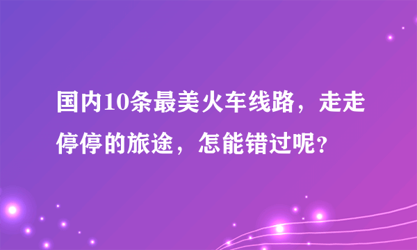 国内10条最美火车线路，走走停停的旅途，怎能错过呢？