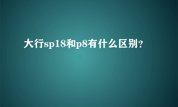 大行sp18和p8有什么区别？