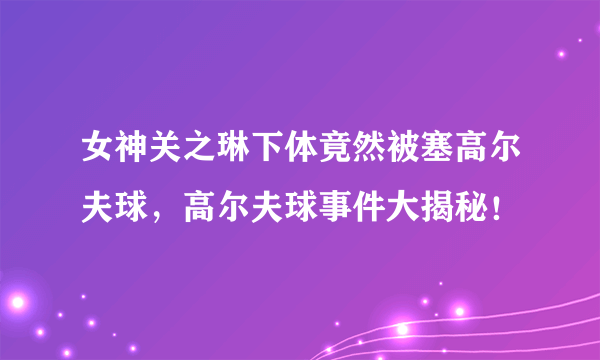 女神关之琳下体竟然被塞高尔夫球，高尔夫球事件大揭秘！ 