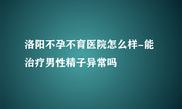 洛阳不孕不育医院怎么样-能治疗男性精子异常吗