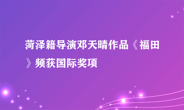 菏泽籍导演邓天晴作品《福田》频获国际奖项