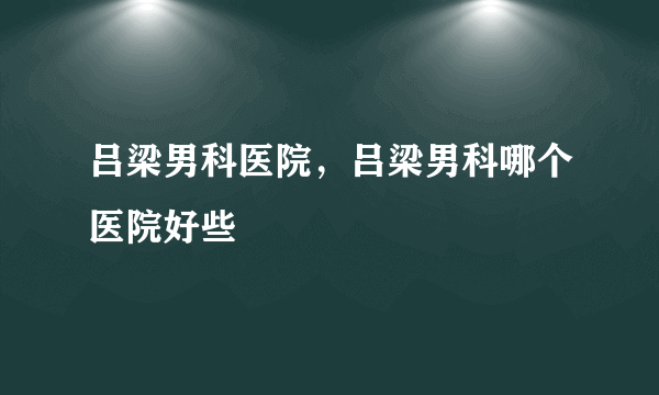 吕梁男科医院，吕梁男科哪个医院好些