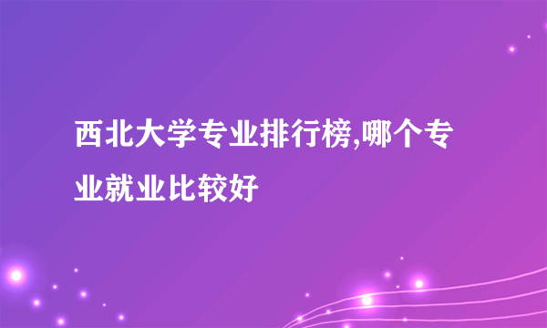 西北大学专业排行榜,哪个专业就业比较好