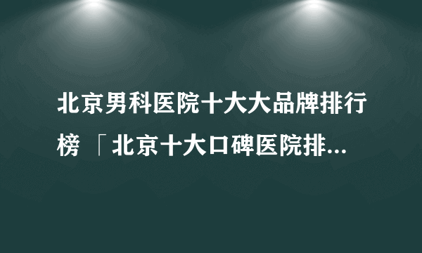 北京男科医院十大大品牌排行榜 「北京十大口碑医院排行榜」-2022公布