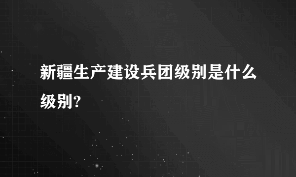 新疆生产建设兵团级别是什么级别?