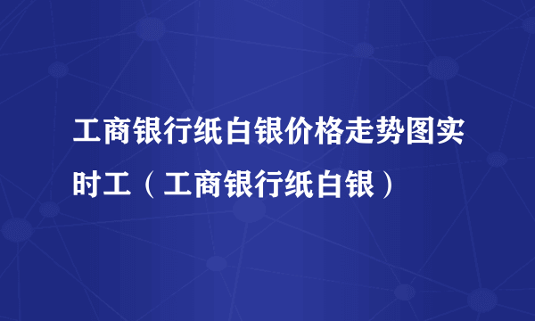 工商银行纸白银价格走势图实时工（工商银行纸白银）