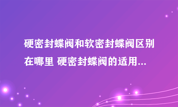 硬密封蝶阀和软密封蝶阀区别在哪里 硬密封蝶阀的适用范围是什么