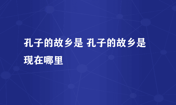 孔子的故乡是 孔子的故乡是现在哪里