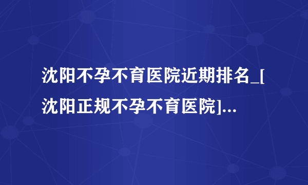 沈阳不孕不育医院近期排名_[沈阳正规不孕不育医院]口碑俱佳