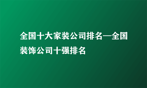 全国十大家装公司排名—全国装饰公司十强排名