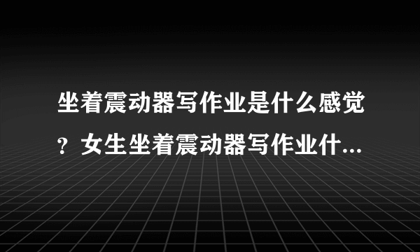 坐着震动器写作业是什么感觉？女生坐着震动器写作业什么污梗？