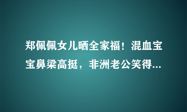 郑佩佩女儿晒全家福！混血宝宝鼻梁高挺，非洲老公笑得合不拢嘴