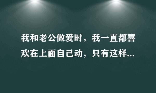 我和老公做爱时，我一直都喜欢在上面自己动，只有这样...