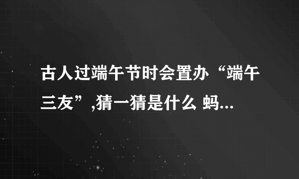 古人过端午节时会置办“端午三友”,猜一猜是什么 蚂蚁庄园今日答案早知道6月4日