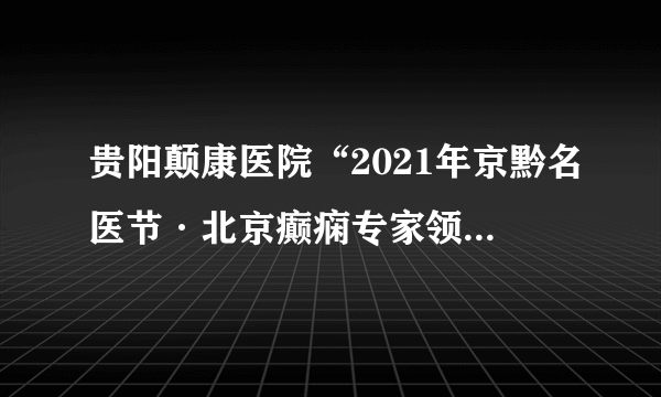 贵阳颠康医院“2021年京黔名医节·北京癫痫专家领衔多学科联合会