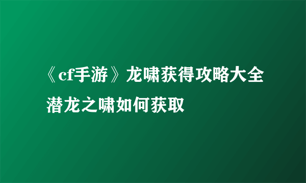 《cf手游》龙啸获得攻略大全 潜龙之啸如何获取