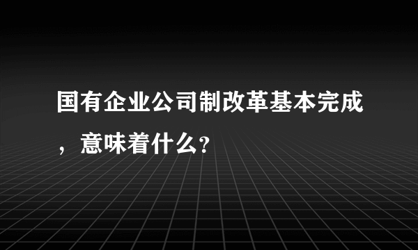 国有企业公司制改革基本完成，意味着什么？