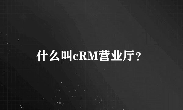 什么叫cRM营业厅？