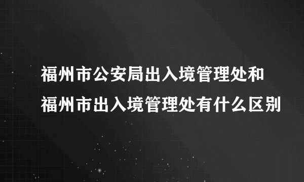 福州市公安局出入境管理处和福州市出入境管理处有什么区别