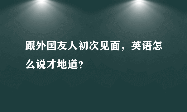 跟外国友人初次见面，英语怎么说才地道？