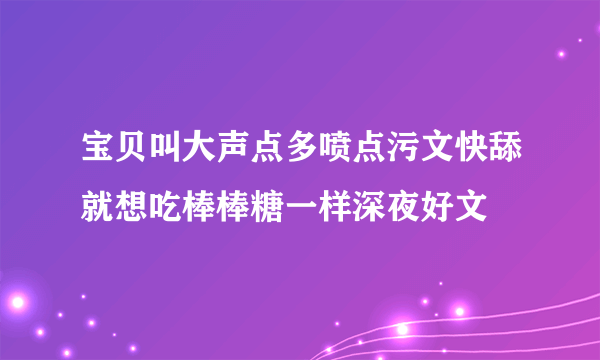 宝贝叫大声点多喷点污文快舔就想吃棒棒糖一样深夜好文