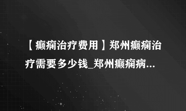 【癫痫治疗费用】郑州癫痫治疗需要多少钱_郑州癫痫病专科医院