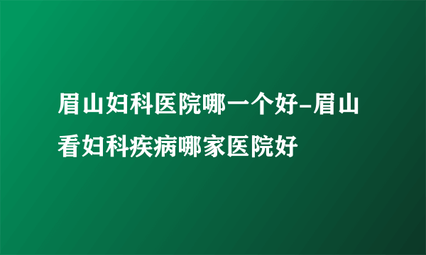 眉山妇科医院哪一个好-眉山看妇科疾病哪家医院好