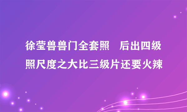 徐莹兽兽门全套照   后出四级照尺度之大比三级片还要火辣