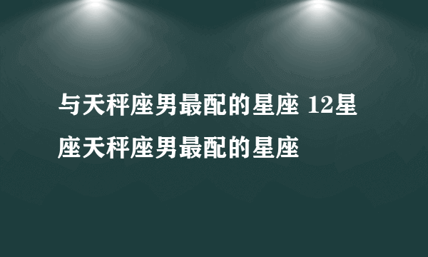 与天秤座男最配的星座 12星座天秤座男最配的星座