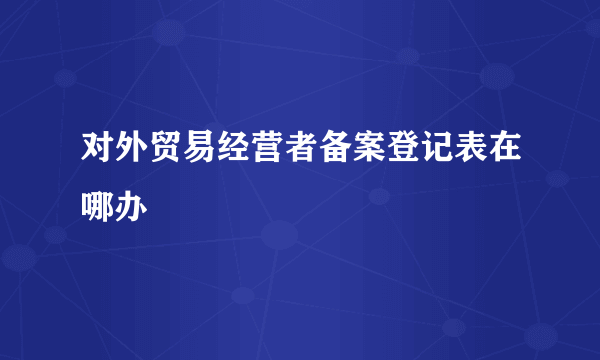 对外贸易经营者备案登记表在哪办