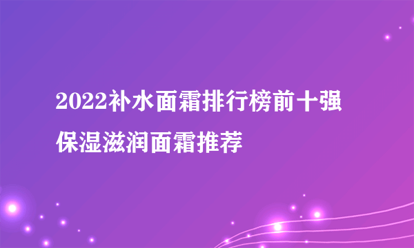 2022补水面霜排行榜前十强 保湿滋润面霜推荐