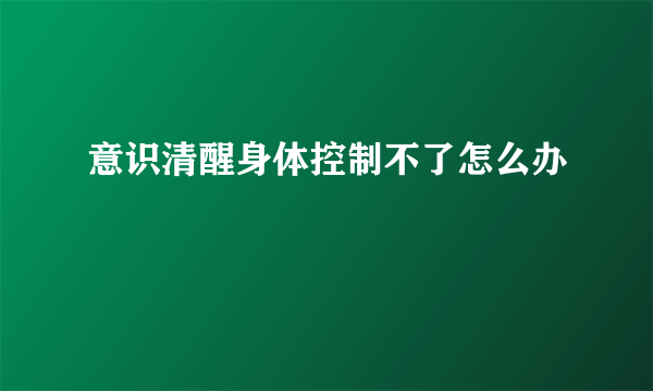 意识清醒身体控制不了怎么办