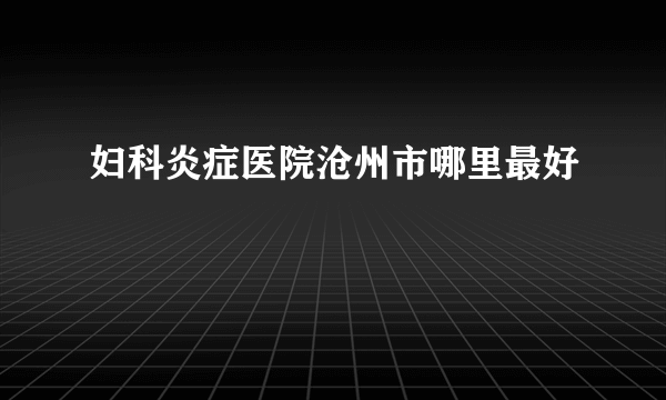 妇科炎症医院沧州市哪里最好