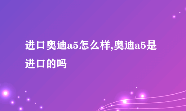 进口奥迪a5怎么样,奥迪a5是进口的吗